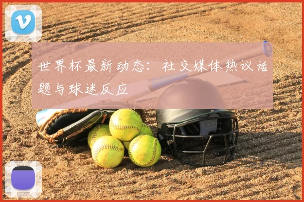 世界杯最新动态：社交媒体热议话题与球迷反应