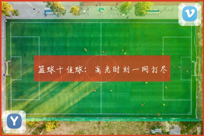 篮球十佳球：高光时刻一网打尽