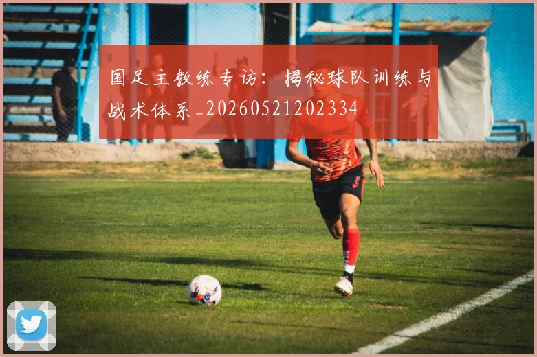 国足主教练专访：揭秘球队训练与战术体系_20260521202334