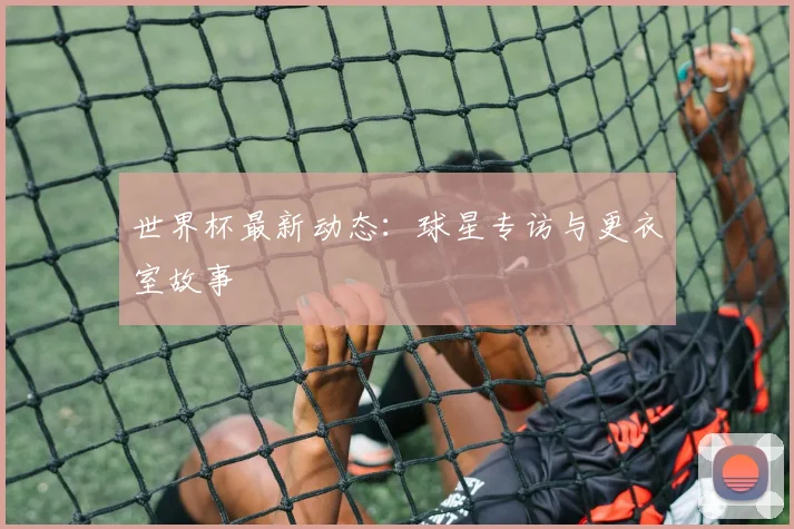 世界杯最新动态:球星专访与更衣室故事