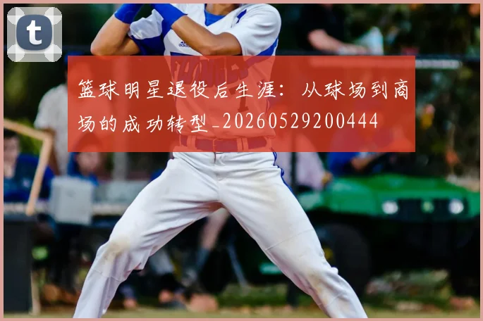 篮球明星退役后生涯：从球场到商场的成功转型_20260529200444