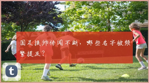 国足换帅传闻不断,哪些名字被频繁提及?