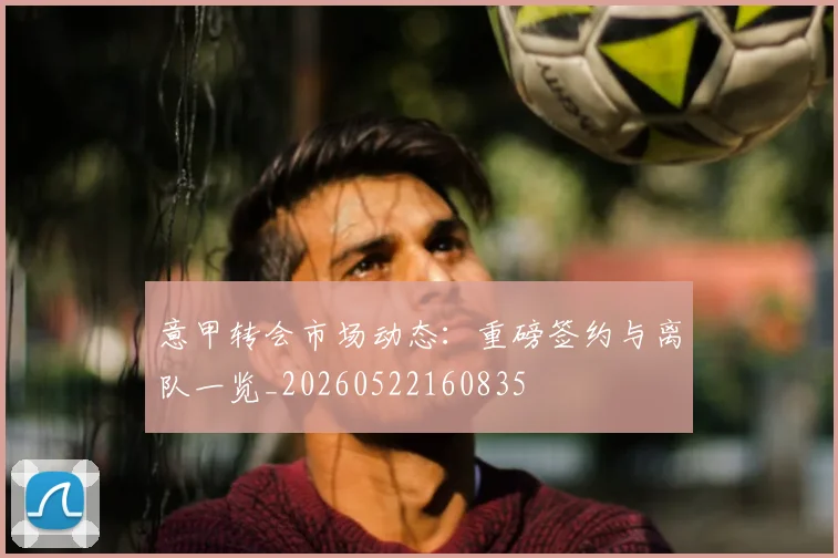 意甲转会市场动态:重磅签约与离队一览_20260522160835