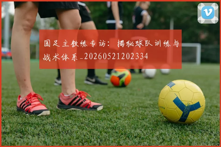国足主教练专访：揭秘球队训练与战术体系_20260521202334