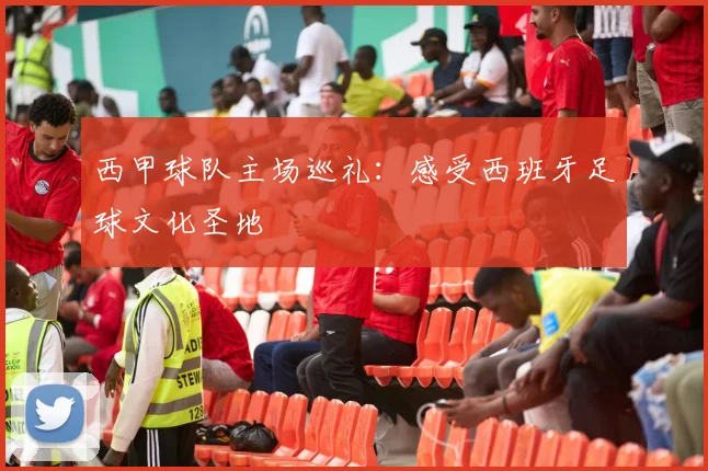 西甲球队主场巡礼:感受西班牙足球文化圣地