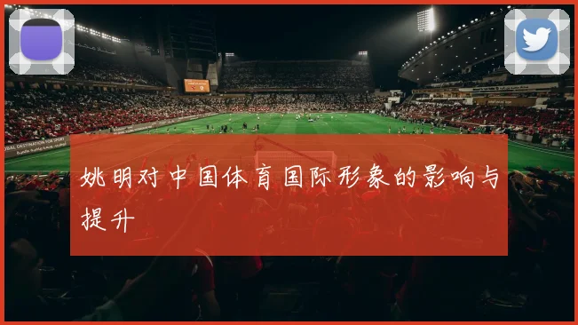 姚明对中国体育国际形象的影响与提升
