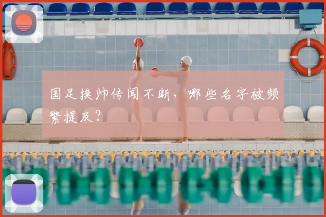 国足换帅传闻不断，哪些名字被频繁提及？
