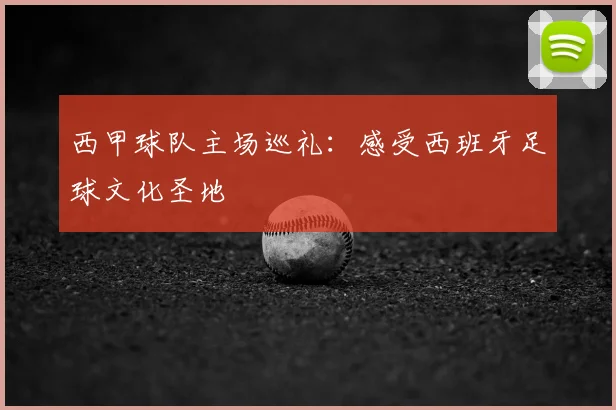 西甲球队主场巡礼：感受西班牙足球文化圣地