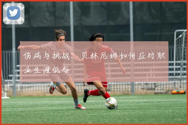 伤病与挑战：贝林厄姆如何应对职业生涯低谷