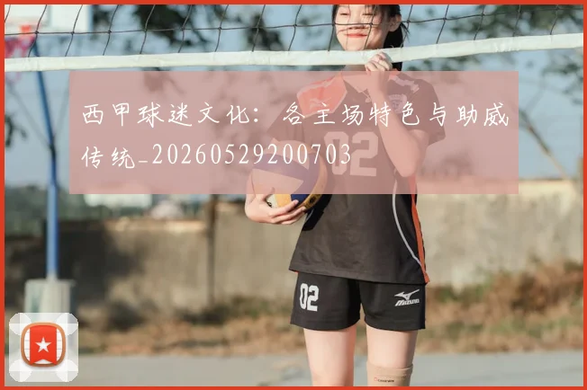 西甲球迷文化：各主场特色与助威传统_20260529200703