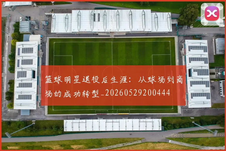 篮球明星退役后生涯：从球场到商场的成功转型_20260529200444