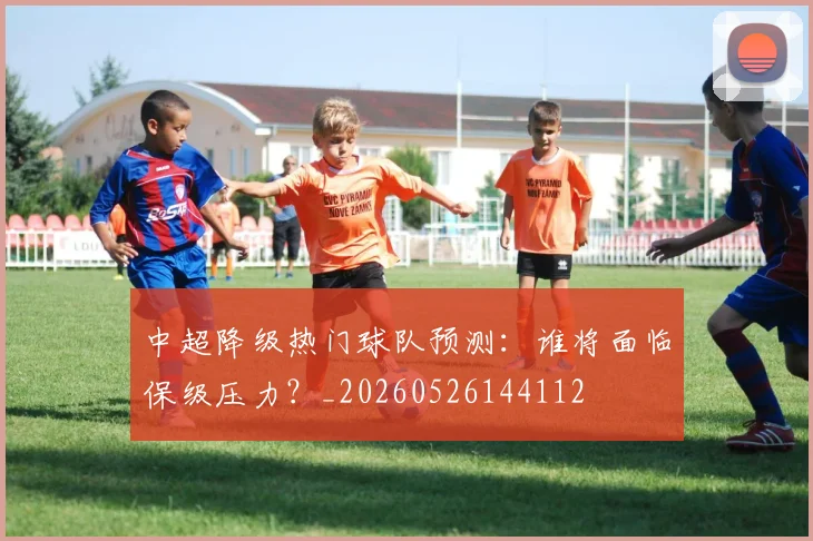 中超降级热门球队预测:谁将面临保级压力?_20260526144112