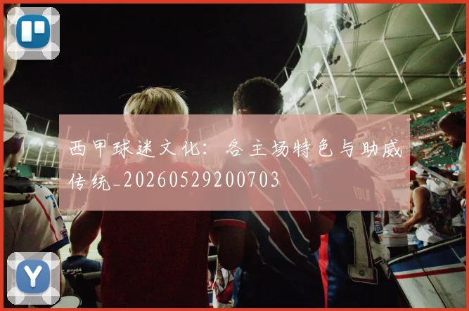 西甲球迷文化：各主场特色与助威传统_20260529200703
